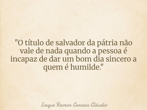 "O título de salvador da pátria não vale de nada quando a pessoa é incapaz de dar um bom dia sincero a quem é humilde."... Frase de Isaque Ramon Correia Cláudio.