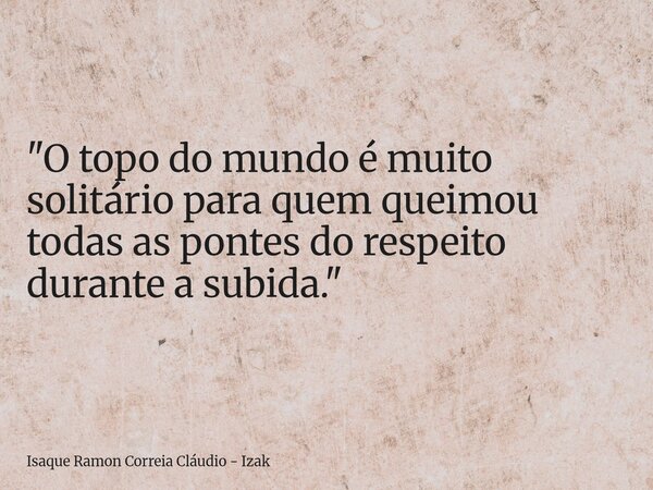 "O topo do mundo é muito solitário para quem queimou todas as pontes do respeito durante a subida."... Frase de Isaque Ramon Correia Cláudio - Izak.