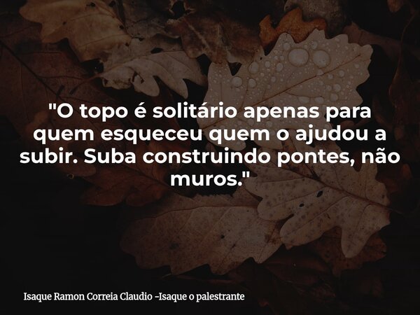 "O topo é solitário apenas para quem esqueceu quem o ajudou a subir. Suba construindo pontes, não muros."... Frase de Isaque Ramon Correia Claudio -Isaque o palestrante.