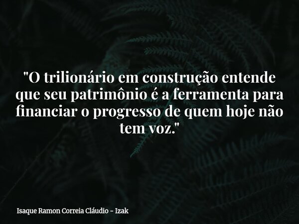 "O trilionário em construção entende que seu patrimônio é a ferramenta para financiar o progresso de quem hoje não tem voz."... Frase de Isaque Ramon Correia Cláudio - Izak.