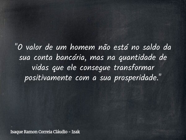 "O valor de um homem não está no saldo da sua conta bancária, mas na quantidade de vidas que ele consegue transformar positivamente com a sua prosperidade.... Frase de Isaque Ramon Correia Cláudio - Izak.