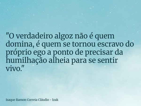 "O verdadeiro algoz não é quem domina, é quem se tornou escravo do próprio ego a ponto de precisar da humilhação alheia para se sentir vivo."... Frase de Isaque Ramon Correia Cláudio - Izak.