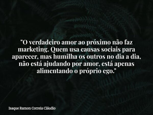 "O verdadeiro amor ao próximo não faz marketing. Quem usa causas sociais para aparecer, mas humilha os outros no dia a dia, não está ajudando por amor, est... Frase de Isaque Ramon Correia Cláudio.