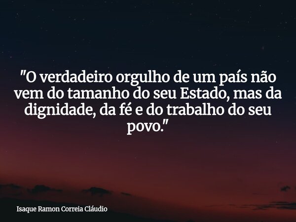 "O verdadeiro orgulho de um país não vem do tamanho do seu Estado, mas da dignidade, da fé e do trabalho do seu povo."... Frase de Isaque Ramon Correia Cláudio.