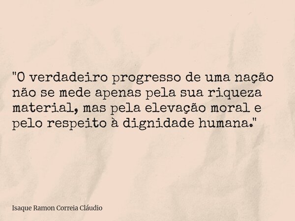 "O verdadeiro progresso de uma nação não se mede apenas pela sua riqueza material, mas pela elevação moral e pelo respeito à dignidade humana."... Frase de Isaque Ramon Correia Cláudio.