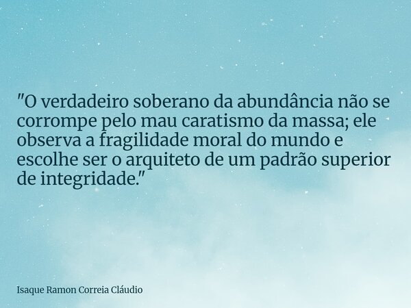"O verdadeiro soberano da abundância não se corrompe pelo mau caratismo da massa; ele observa a fragilidade moral do mundo e escolhe ser o arquiteto de um ... Frase de Isaque Ramon Correia Cláudio.