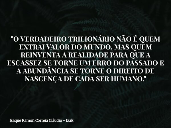 "O VERDADEIRO TRILIONÁRIO NÃO É QUEM EXTRAI VALOR DO MUNDO, MAS QUEM REINVENTA A REALIDADE PARA QUE A ESCASSEZ SE TORNE UM ERRO DO PASSADO E A ABUNDÂNCIA S... Frase de Isaque Ramon Correia Cláudio - Izak.