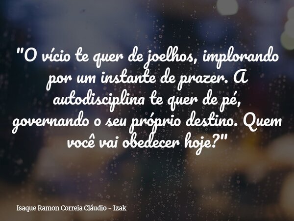 "O vício te quer de joelhos, implorando por um instante de prazer. A autodisciplina te quer de pé, governando o seu próprio destino. Quem você vai obedecer... Frase de Isaque Ramon Correia Cláudio - Izak.