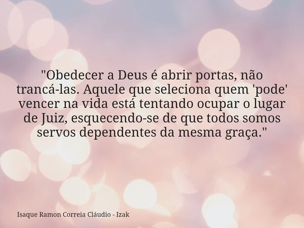 "Obedecer a Deus é abrir portas, não trancá-las. Aquele que seleciona quem 'pode' vencer na vida está tentando ocupar o lugar de Juiz, esquecendo-se de que... Frase de Isaque Ramon Correia Cláudio - Izak.