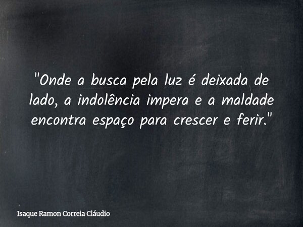 "Onde a busca pela luz é deixada de lado, a indolência impera e a maldade encontra espaço para crescer e ferir."... Frase de Isaque Ramon Correia Cláudio.