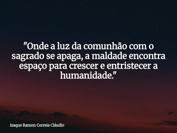 "Onde a luz da comunhão com o sagrado se apaga, a maldade encontra espaço para crescer e entristecer a humanidade."... Frase de Isaque Ramon Correia Cláudio.