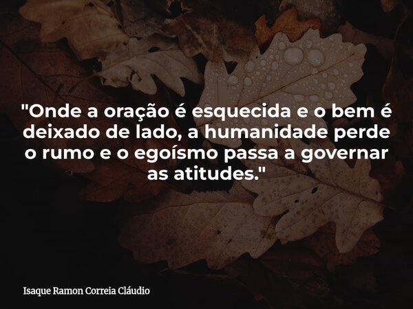 "Onde a oração é esquecida e o bem é deixado de lado, a humanidade perde o rumo e o egoísmo passa a governar as atitudes."... Frase de Isaque Ramon Correia Cláudio.