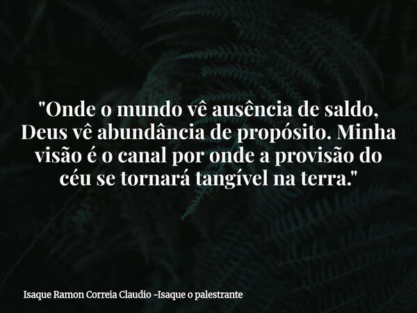 "Onde o mundo vê ausência de saldo, Deus vê abundância de propósito. Minha visão é o canal por onde a provisão do céu se tornará tangível na terra."... Frase de Isaque Ramon Correia Claudio -Isaque o palestrante.