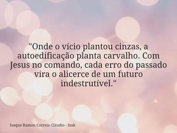 "Onde o vício plantou cinzas, a autoedificação planta carvalho. Com Jesus no comando, cada erro do passado vira o alicerce de um futuro indestrutível.&quot... Frase de Isaque Ramon Correia Cláudio - Izak.