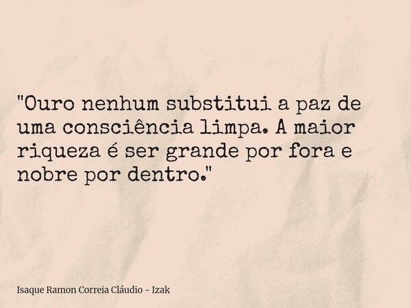 "Ouro nenhum substitui a paz de uma consciência limpa. A maior riqueza é ser grande por fora e nobre por dentro."... Frase de Isaque Ramon Correia Cláudio - Izak.