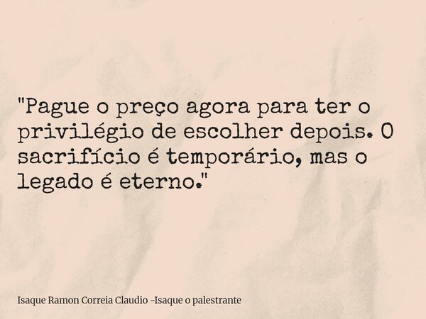 "Pague o preço agora para ter o privilégio de escolher depois. O sacrifício é temporário, mas o legado é eterno."... Frase de Isaque Ramon Correia Claudio -Isaque o palestrante.