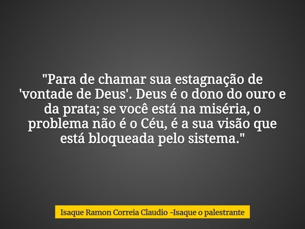 "Para de chamar sua estagnação de 'vontade de Deus'. Deus é o dono do ouro e da prata; se você está na miséria, o problema não é o Céu, é a sua visão que e... Frase de Isaque Ramon Correia Claudio -Isaque o palestrante.
