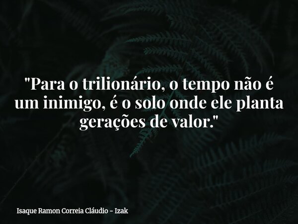 "Para o trilionário, o tempo não é um inimigo, é o solo onde ele planta gerações de valor."... Frase de Isaque Ramon Correia Cláudio - Izak.