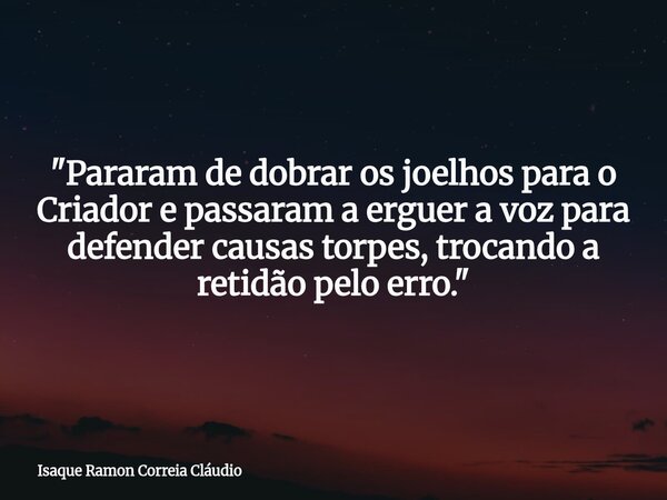 "Pararam de dobrar os joelhos para o Criador e passaram a erguer a voz para defender causas torpes, trocando a retidão pelo erro."... Frase de Isaque Ramon Correia Cláudio.