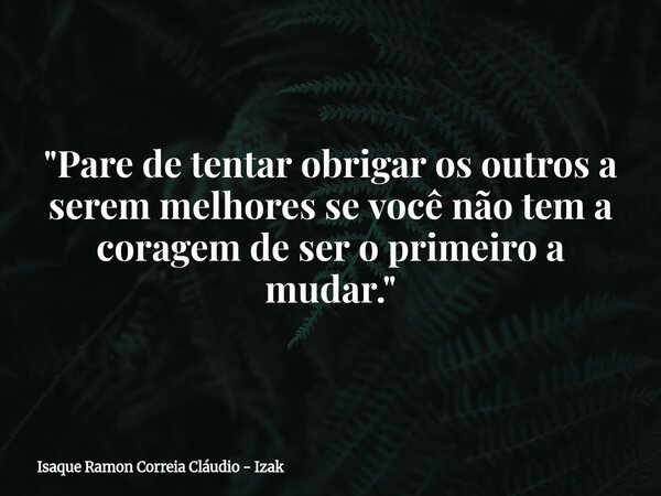 "Pare de tentar obrigar os outros a serem melhores se você não tem a coragem de ser o primeiro a mudar."... Frase de Isaque Ramon Correia Cláudio - Izak.