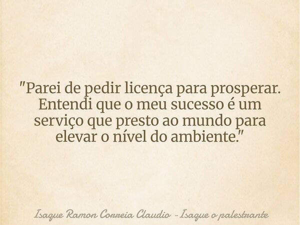 "Parei de pedir licença para prosperar. Entendi que o meu sucesso é um serviço que presto ao mundo para elevar o nível do ambiente."... Frase de Isaque Ramon Correia Claudio -Isaque o palestrante.