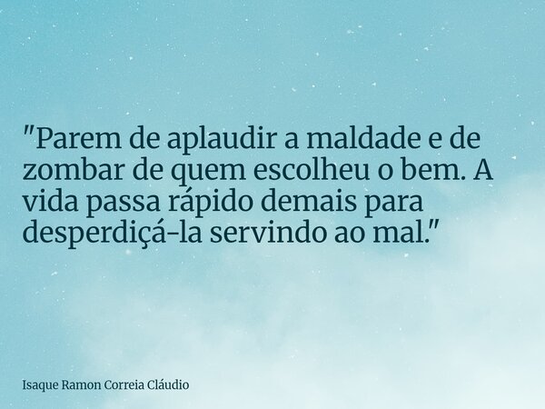 "Parem de aplaudir a maldade e de zombar de quem escolheu o bem. A vida passa rápido demais para desperdiçá-la servindo ao mal."... Frase de Isaque Ramon Correia Cláudio.