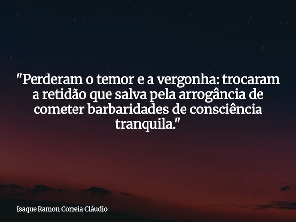 "Perderam o temor e a vergonha: trocaram a retidão que salva pela arrogância de cometer barbaridades de consciência tranquila."... Frase de Isaque Ramon Correia Cláudio.