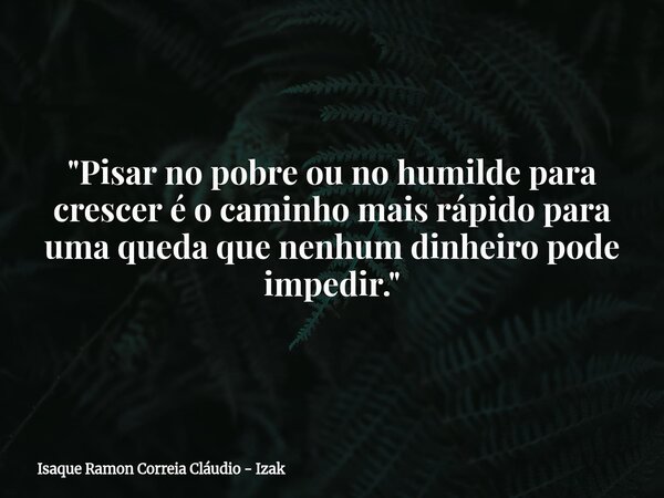 "Pisar no pobre ou no humilde para crescer é o caminho mais rápido para uma queda que nenhum dinheiro pode impedir."... Frase de Isaque Ramon Correia Cláudio - Izak.