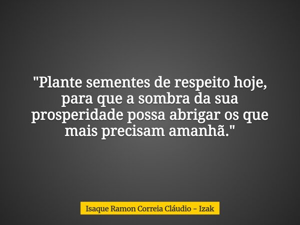 "Plante sementes de respeito hoje, para que a sombra da sua prosperidade possa abrigar os que mais precisam amanhã."... Frase de Isaque Ramon Correia Cláudio - Izak.