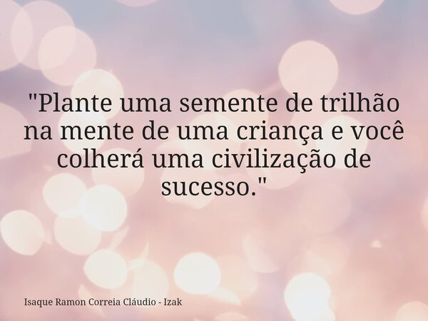 "Plante uma semente de trilhão na mente de uma criança e você colherá uma civilização de sucesso."... Frase de Isaque Ramon Correia Cláudio - Izak.