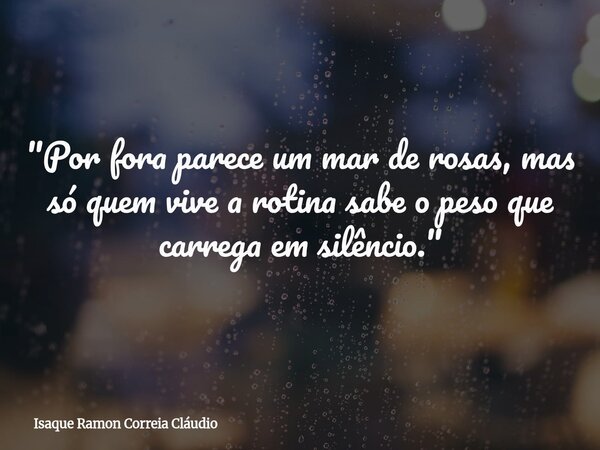 "Por fora parece um mar de rosas, mas só quem vive a rotina sabe o peso que carrega em silêncio."... Frase de Isaque Ramon Correia Cláudio.