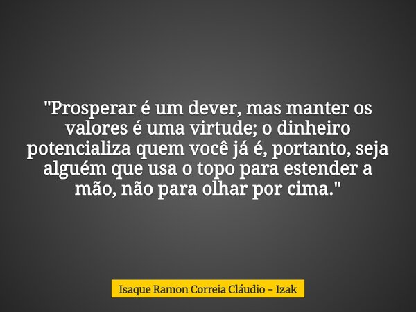 "Prosperar é um dever, mas manter os valores é uma virtude; o dinheiro potencializa quem você já é, portanto, seja alguém que usa o topo para estender a mã... Frase de Isaque Ramon Correia Cláudio - Izak.