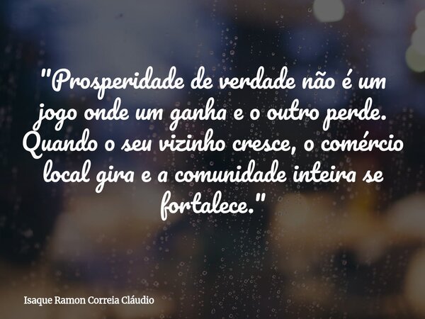 "Prosperidade de verdade não é um jogo onde um ganha e o outro perde. Quando o seu vizinho cresce, o comércio local gira e a comunidade inteira se fortalec... Frase de Isaque Ramon Correia Cláudio.