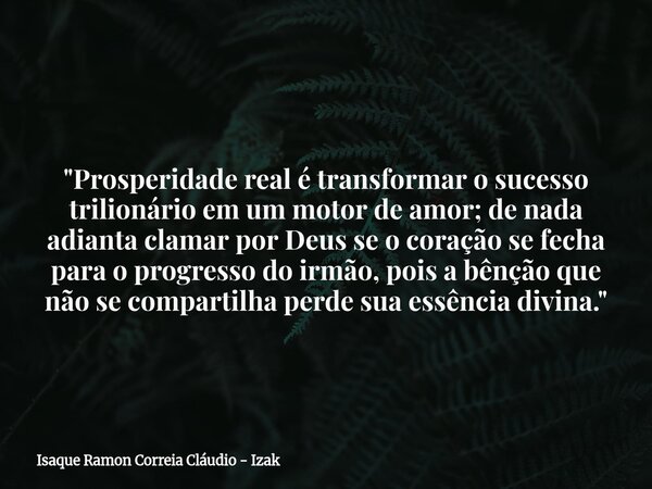 "Prosperidade real é transformar o sucesso trilionário em um motor de amor; de nada adianta clamar por Deus se o coração se fecha para o progresso do irmão... Frase de Isaque Ramon Correia Cláudio - Izak.