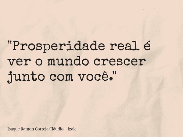 "Prosperidade real é ver o mundo crescer junto com você."... Frase de Isaque Ramon Correia Cláudio - Izak.