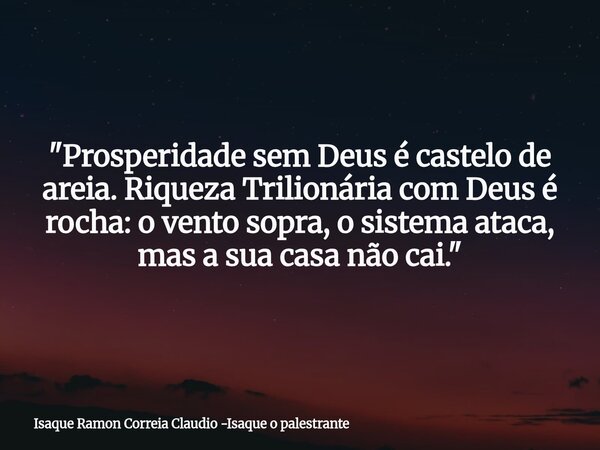 "Prosperidade sem Deus é castelo de areia. Riqueza Trilionária com Deus é rocha: o vento sopra, o sistema ataca, mas a sua casa não cai."... Frase de Isaque Ramon Correia Claudio -Isaque o palestrante.