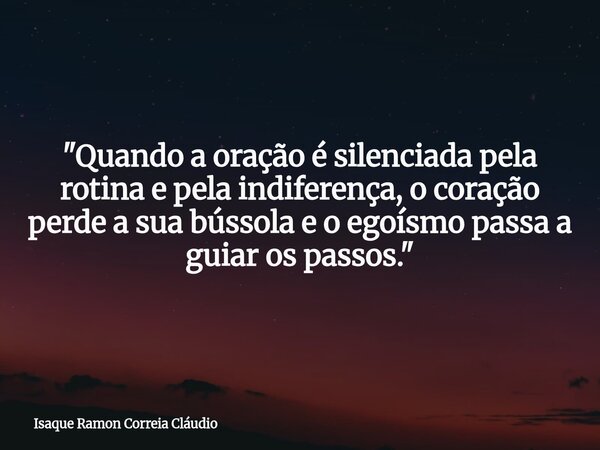 "Quando a oração é silenciada pela rotina e pela indiferença, o coração perde a sua bússola e o egoísmo passa a guiar os passos."... Frase de Isaque Ramon Correia Cláudio.
