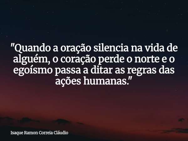 "Quando a oração silencia na vida de alguém, o coração perde o norte e o egoísmo passa a ditar as regras das ações humanas."... Frase de Isaque Ramon Correia Cláudio.