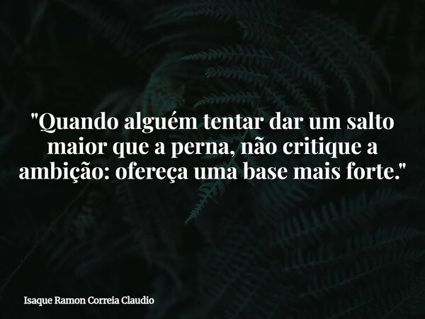 "Quando alguém tentar dar um salto maior que a perna, não critique a ambição: ofereça uma base mais forte."... Frase de Isaque Ramon Correia Claudio.