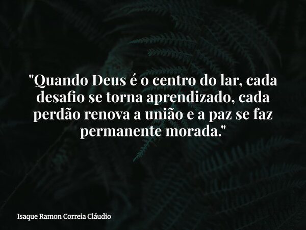 "Quando Deus é o centro do lar, cada desafio se torna aprendizado, cada perdão renova a união e a paz se faz permanente morada."... Frase de Isaque Ramon Correia Cláudio.