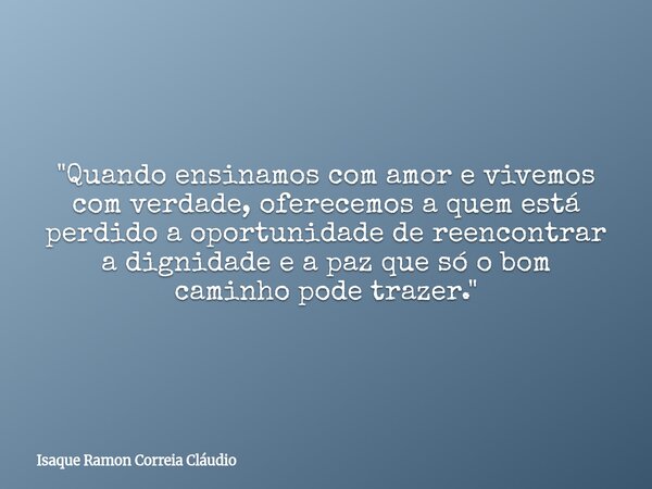 "Quando ensinamos com amor e vivemos com verdade, oferecemos a quem está perdido a oportunidade de reencontrar a dignidade e a paz que só o bom caminho pod... Frase de Isaque Ramon Correia Cláudio.