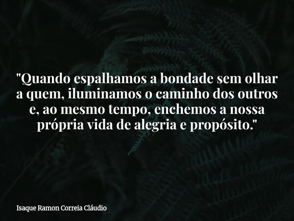"Quando espalhamos a bondade sem olhar a quem, iluminamos o caminho dos outros e, ao mesmo tempo, enchemos a nossa própria vida de alegria e propósito.&quo... Frase de Isaque Ramon Correia Cláudio.