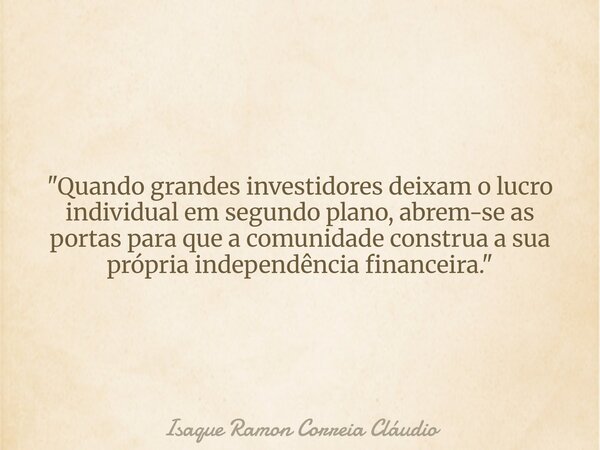 "Quando grandes investidores deixam o lucro individual em segundo plano, abrem-se as portas para que a comunidade construa a sua própria independência fina... Frase de Isaque Ramon Correia Cláudio.