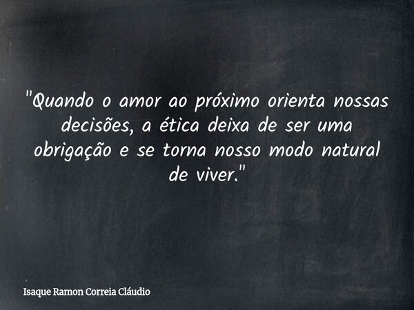 "Quando o amor ao próximo orienta nossas decisões, a ética deixa de ser uma obrigação e se torna nosso modo natural de viver."... Frase de Isaque Ramon Correia Cláudio.
