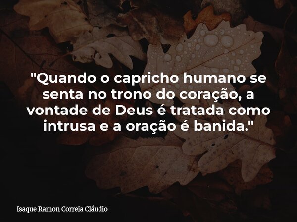 "Quando o capricho humano se senta no trono do coração, a vontade de Deus é tratada como intrusa e a oração é banida."... Frase de Isaque Ramon Correia Cláudio.