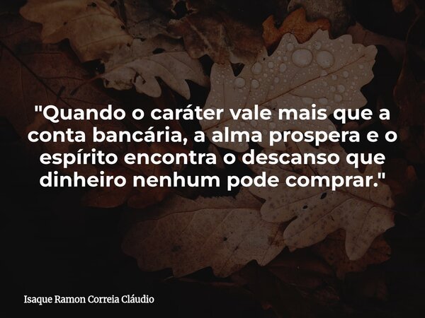 "Quando o caráter vale mais que a conta bancária, a alma prospera e o espírito encontra o descanso que dinheiro nenhum pode comprar."... Frase de Isaque Ramon Correia Cláudio.