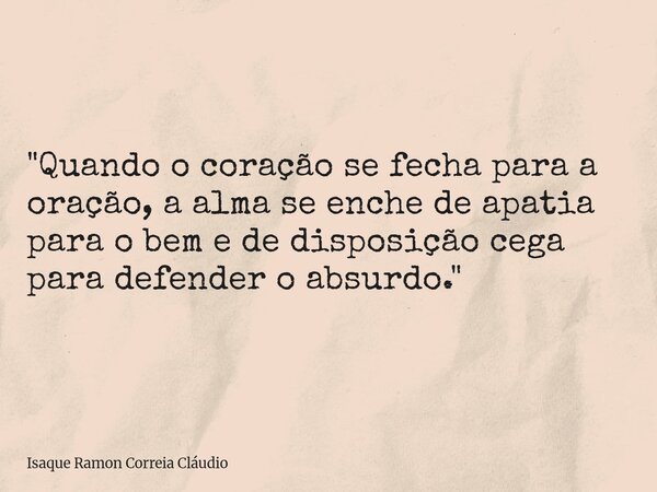 "Quando o coração se fecha para a oração, a alma se enche de apatia para o bem e de disposição cega para defender o absurdo."... Frase de Isaque Ramon Correia Cláudio.