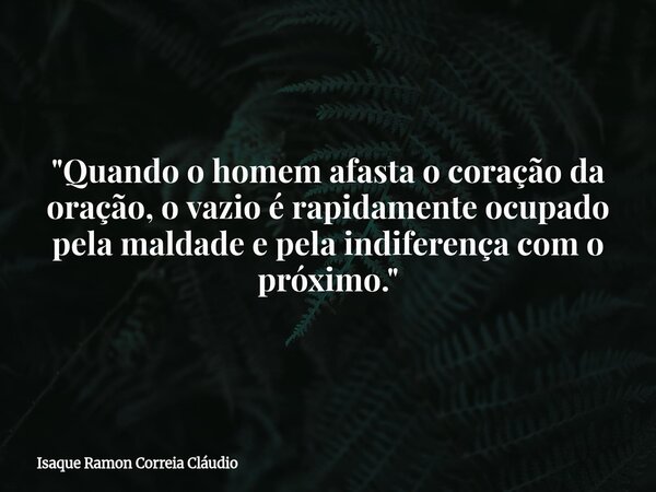 "Quando o homem afasta o coração da oração, o vazio é rapidamente ocupado pela maldade e pela indiferença com o próximo."... Frase de Isaque Ramon Correia Cláudio.