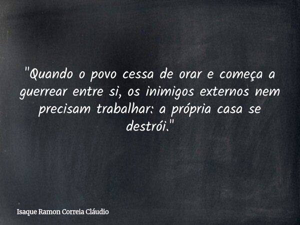 "Quando o povo cessa de orar e começa a guerrear entre si, os inimigos externos nem precisam trabalhar: a própria casa se destrói."... Frase de Isaque Ramon Correia Cláudio.