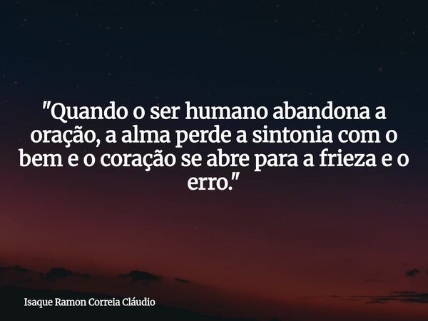 "Quando o ser humano abandona a oração, a alma perde a sintonia com o bem e o coração se abre para a frieza e o erro."... Frase de Isaque Ramon Correia Cláudio.